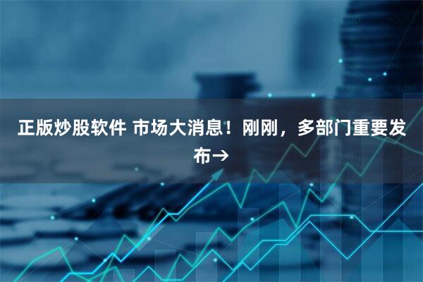 正版炒股软件 市场大消息！刚刚，多部门重要发布→