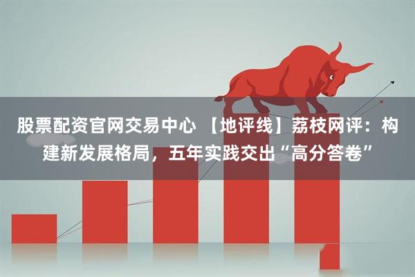 股票配资官网交易中心 【地评线】荔枝网评：构建新发展格局，五年实践交出“高分答卷”