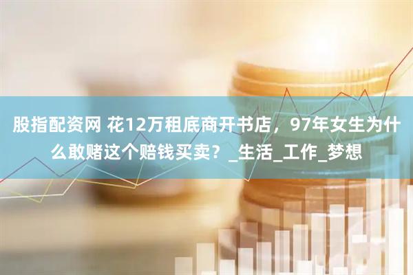 股指配资网 花12万租底商开书店，97年女生为什么敢赌这个赔钱买卖？_生活_工作_梦想