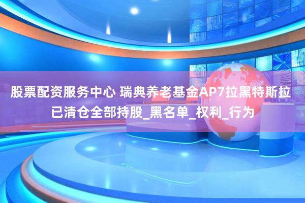 股票配资服务中心 瑞典养老基金AP7拉黑特斯拉 已清仓全部持股_黑名单_权利_行为