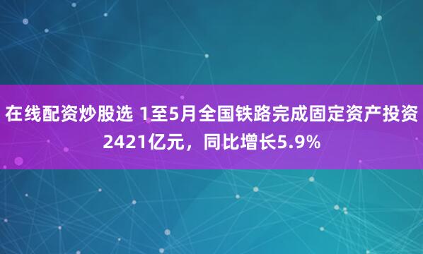 在线配资炒股选 1至5月全国铁路完成固定资产投资2421亿元，同比增长5.9%