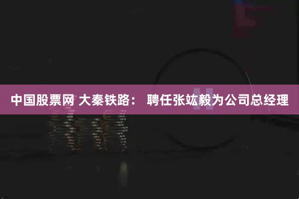 中国股票网 大秦铁路： 聘任张竑毅为公司总经理