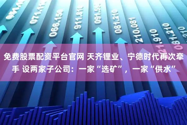免费股票配资平台官网 天齐锂业、宁德时代再次牵手 设两家子公司：一家“选矿”，一家“供水”