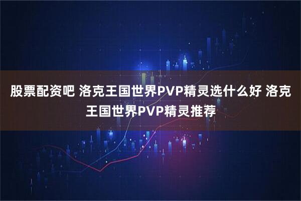 股票配资吧 洛克王国世界PVP精灵选什么好 洛克王国世界PVP精灵推荐