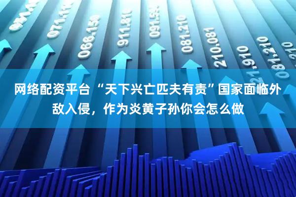 网络配资平台 “天下兴亡匹夫有责”国家面临外敌入侵，作为炎黄子孙你会怎么做