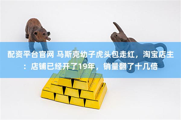 配资平台官网 马斯克幼子虎头包走红，淘宝店主：店铺已经开了19年，销量翻了十几倍
