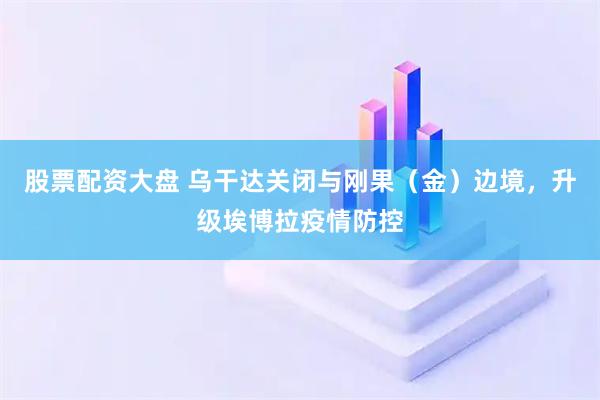 股票配资大盘 乌干达关闭与刚果（金）边境，升级埃博拉疫情防控