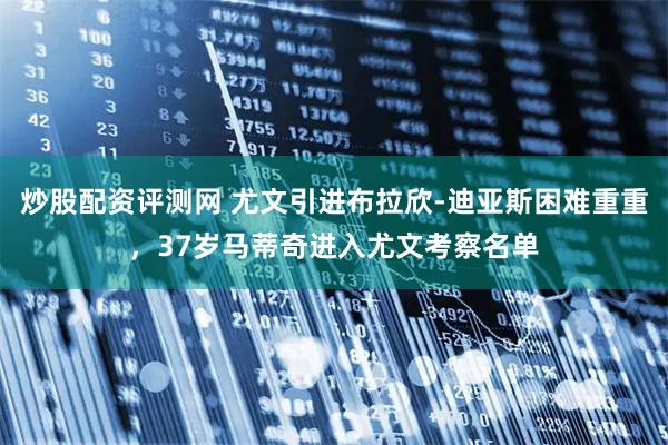 炒股配资评测网 尤文引进布拉欣-迪亚斯困难重重，37岁马蒂奇进入尤文考察名单