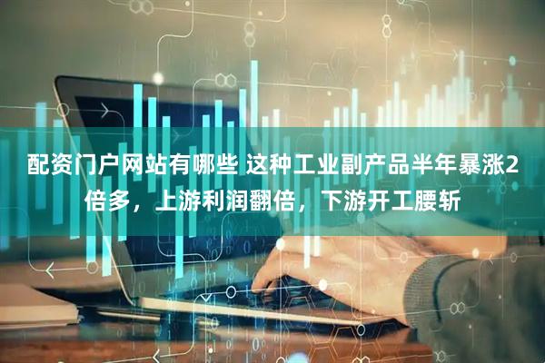 配资门户网站有哪些 这种工业副产品半年暴涨2倍多，上游利润翻倍，下游开工腰斩