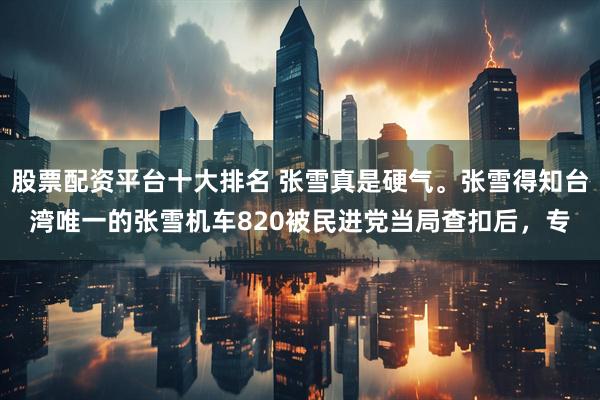 股票配资平台十大排名 张雪真是硬气。张雪得知台湾唯一的张雪机车820被民进党当局查扣后，专
