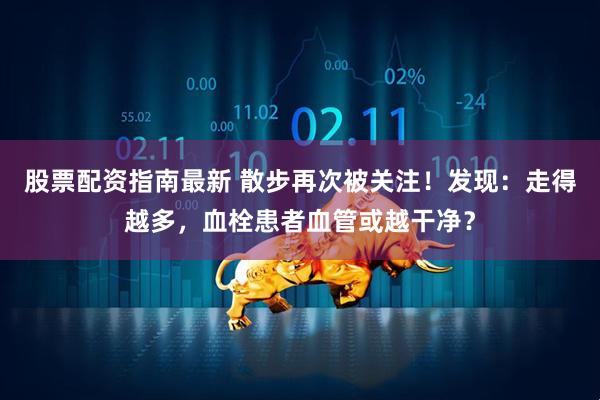 股票配资指南最新 散步再次被关注！发现：走得越多，血栓患者血管或越干净？